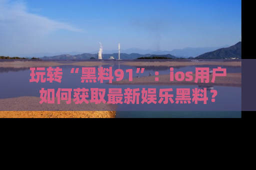 玩转“黑料91”：ios用户如何获取最新娱乐黑料？
