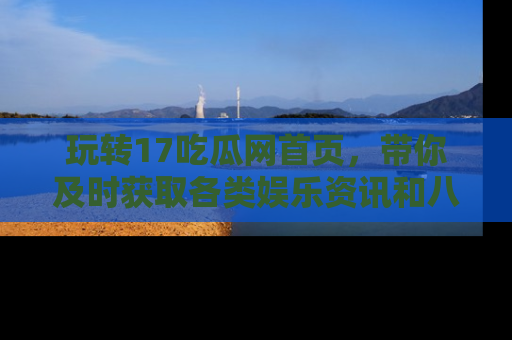 玩转17吃瓜网首页，带你及时获取各类娱乐资讯和八卦故事！