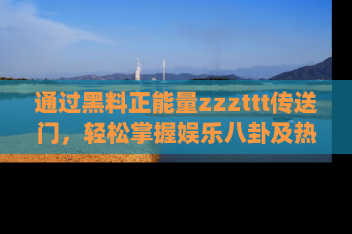 通过黑料正能量zzzttt传送门，轻松掌握娱乐八卦及热辣链接，不妨试试我们的app吧！