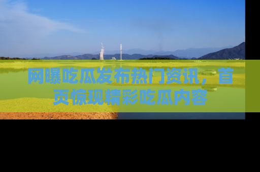 网曝吃瓜发布热门资讯，首页惊现精彩吃瓜内容