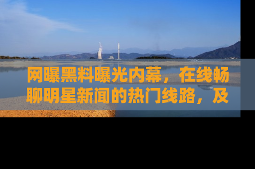 网曝黑料曝光内幕，在线畅聊明星新闻的热门线路，及时掌握最新消息！