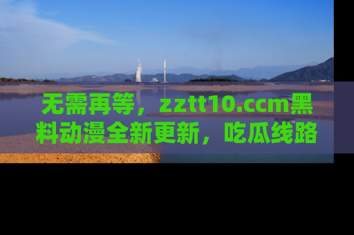 无需再等，zztt10.ccm黑料动漫全新更新，吃瓜线路佛系推荐！