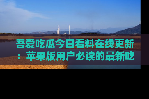 吾爱吃瓜今日看料在线更新：苹果版用户必读的最新吃瓜技巧