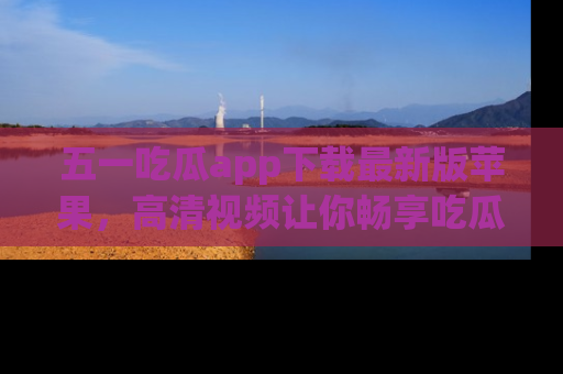 五一吃瓜app下载最新版苹果，高清视频让你畅享吃瓜乐趣