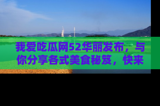 我爱吃瓜网52华丽发布，与你分享各式美食秘笈，快来加入我们的吃瓜大家庭！