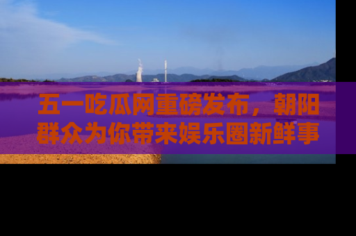 五一吃瓜网重磅发布，朝阳群众为你带来娱乐圈新鲜事！