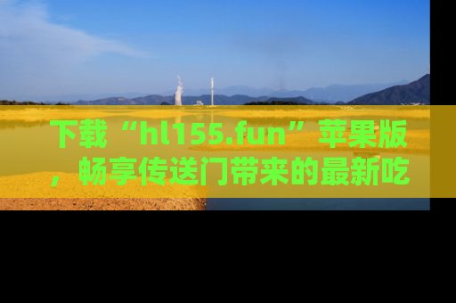 下载“hl155.fun”苹果版，畅享传送门带来的最新吃瓜资讯