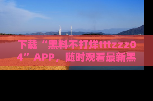 下载“黑料不打烊tttzzz04”APP，随时观看最新黑料不打烊tttzzz04在线！