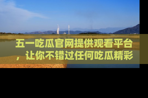 五一吃瓜官网提供观看平台，让你不错过任何吃瓜精彩瞬间