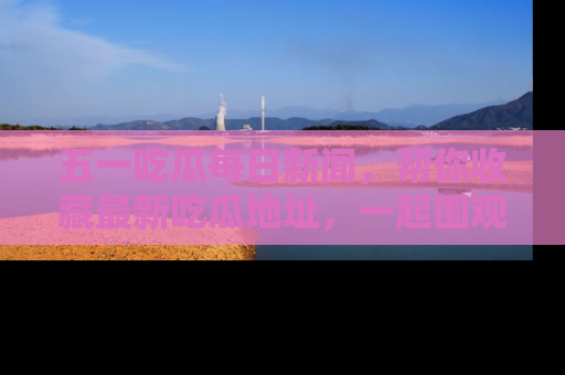 五一吃瓜每日新闻，帮你收藏最新吃瓜地址，一起围观吧！