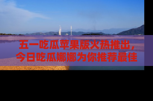五一吃瓜苹果版火热推出，今日吃瓜娜娜为你推荐最佳美食！
