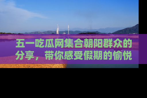 五一吃瓜网集合朝阳群众的分享，带你感受假期的愉悦！