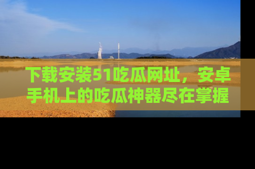下载安装51吃瓜网址，安卓手机上的吃瓜神器尽在掌握