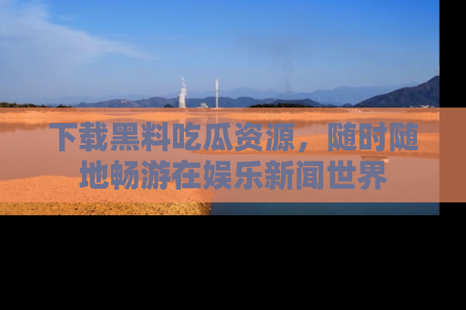 下载黑料吃瓜资源,随时随地畅游在娱乐新闻世界