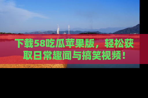 下载58吃瓜苹果版，轻松获取日常趣闻与搞笑视频！