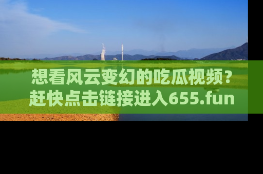 想看风云变幻的吃瓜视频?赶快点击链接进入655.fun吧!