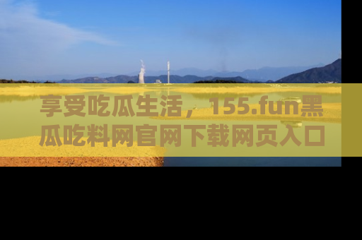 享受吃瓜生活,155.fun黑瓜吃料网官网下载网页入口全解析
