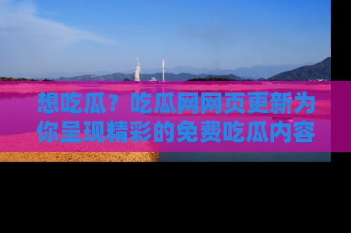 想吃瓜?吃瓜网网页更新为你呈现精彩的免费吃瓜内容!