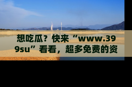 想吃瓜?快来“www.399su”看看,超多免费的资源让你尽情享受!