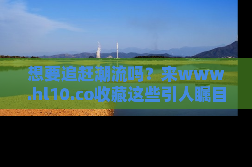 想要追赶潮流吗？来www.hl10.co收藏这些引人瞩目的新闻瞬间吧！