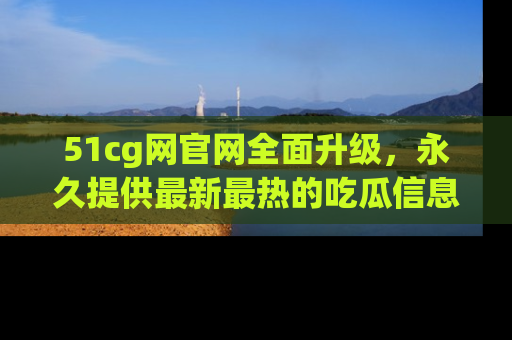 51cg网官网全面升级,永久提供最新最热的吃瓜信息,助你永远走在潮流前端!