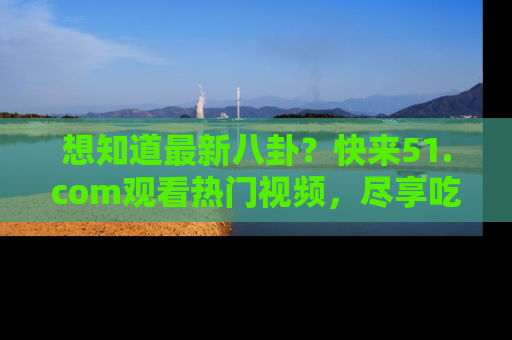 想知道最新八卦？快来51.com观看热门视频，尽享吃瓜乐趣！