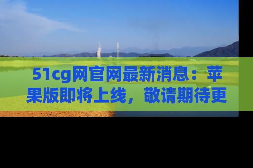 51cg网官网最新消息:苹果版即将上线,敬请期待更多吃瓜内容!