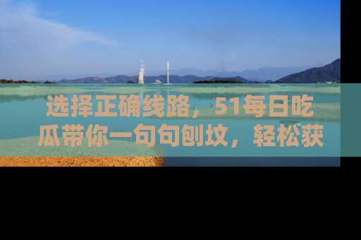 选择正确线路，51每日吃瓜带你一句句刨坟，轻松获取娱乐新资讯