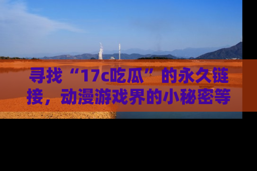 寻找“17c吃瓜”的永久链接，动漫游戏界的小秘密等你来揭秘！