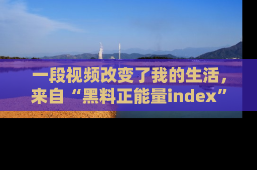 一段视频改变了我的生活，来自“黑料正能量index”的真实分享