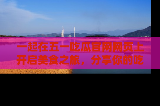 一起在五一吃瓜官网网页上开启美食之旅,分享你的吃瓜故事与精彩瞬间!