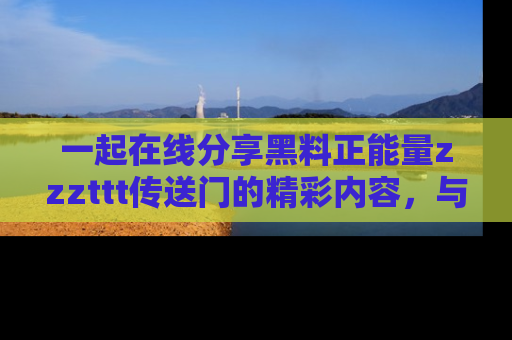 一起在线分享黑料正能量zzzttt传送门的精彩内容,与朋友互动!