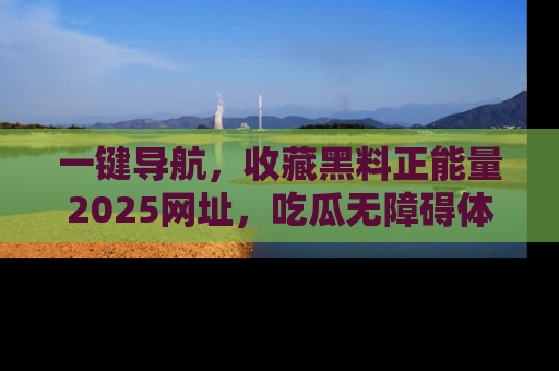 一键导航，收藏黑料正能量2025网址，吃瓜无障碍体验