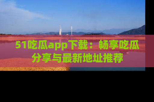 51吃瓜app下载:畅享吃瓜分享与最新地址推荐
