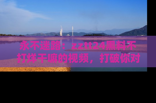 永不迷路:zztt24黑料不打烊干嘛的视频,打破你对吃瓜的固有认知!