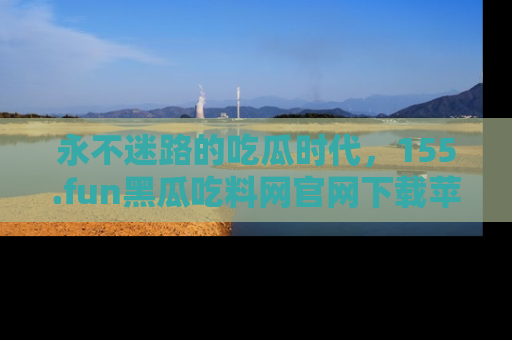 永不迷路的吃瓜时代,155.fun黑瓜吃料网官网下载苹果版陪你同行!