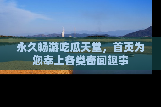 永久畅游吃瓜天堂,首页为您奉上各类奇闻趣事
