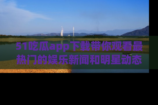 51吃瓜app下载带你观看最热门的娱乐新闻和明星动态
