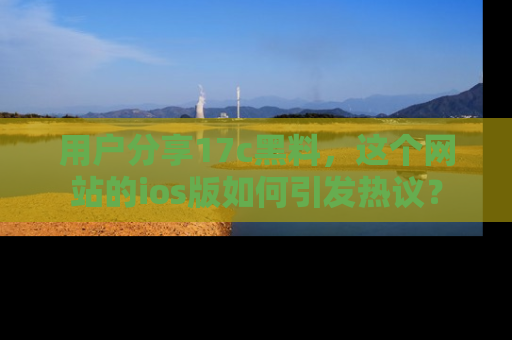 用户分享17c黑料,这个网站的ios版如何引发热议?