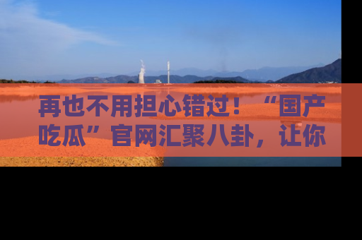 再也不用担心错过!“国产吃瓜”官网汇聚八卦,让你随时随地吃瓜。
