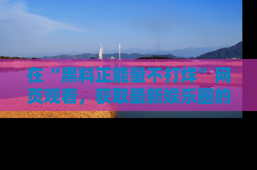 在“黑料正能量不打烊”网页观看,获取最新娱乐圈的正能量与黑料揭秘!