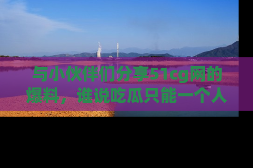 与小伙伴们分享51cg网的爆料,谁说吃瓜只能一个人?