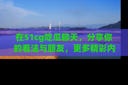 在51cg吃瓜聊天,分享你的看法与朋友,更多精彩内容请浏览网址www.51cg.com!