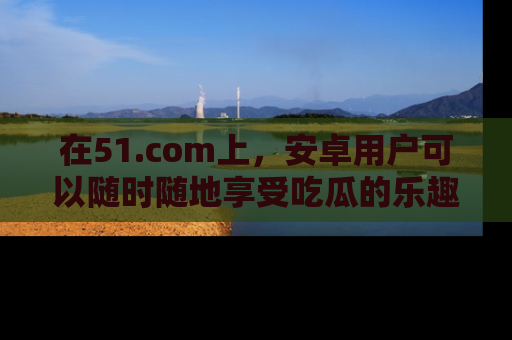 在51.com上,安卓用户可以随时随地享受吃瓜的乐趣!
