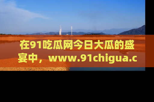 在91吃瓜网今日大瓜的盛宴中,www.91chigua.com带你领略每个让人咋舌的精彩故事!
