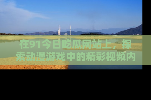 在91今日吃瓜网站上，探索动漫游戏中的精彩视频内容