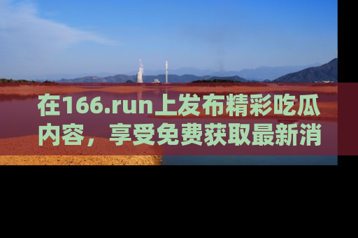 在166.run上发布精彩吃瓜内容,享受免费获取最新消息的乐趣!