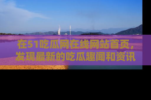 在51吃瓜网在线网站首页,发现最新的吃瓜趣闻和资讯分享