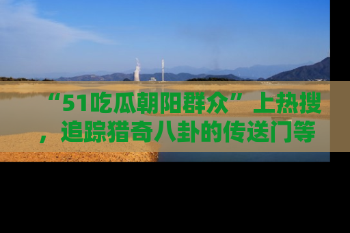 “51吃瓜朝阳群众”上热搜,追踪猎奇八卦的传送门等你点击!