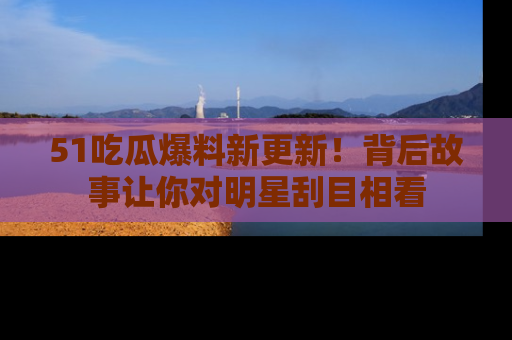 51吃瓜爆料新更新!背后故事让你对明星刮目相看
